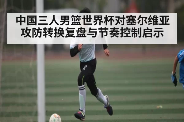 中国三人男篮世界杯对塞尔维亚攻防转换复盘与节奏控制启示